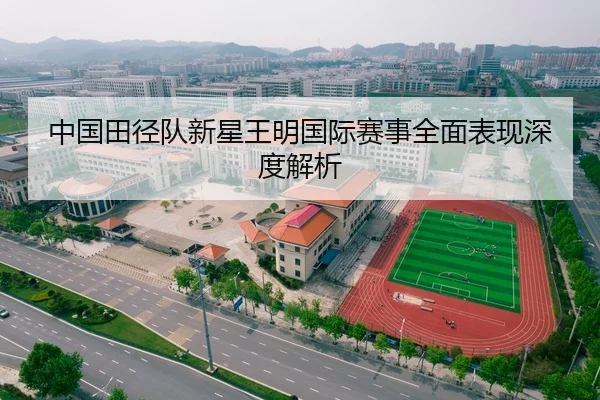 中国田径队新星王明国际赛事全面表现深度解析